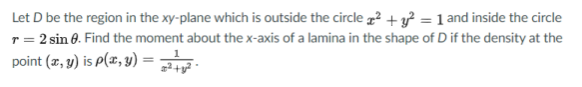 Let D be the region in the xy-plane which is outside the circle 2 +g = 1 and inside the circle
r = 2 sin 8. Find the moment about the x-axis of a lamina in the shape of D if the density at the
point (z, y) is P(x, 3) =
