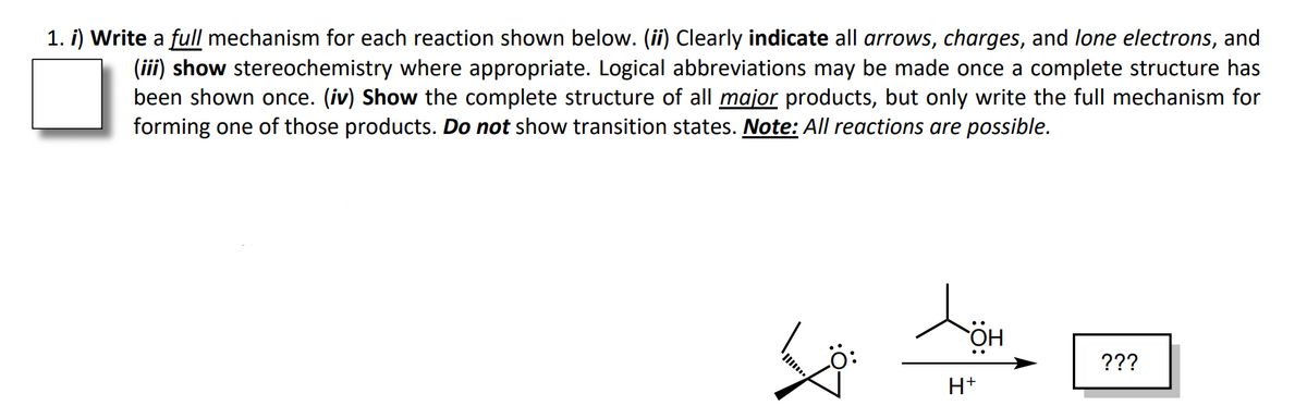 1. i) Write a full mechanism for each reaction shown below. (ii) Clearly indicate all arrows, charges, and lone electrons, and
(iii) show stereochemistry where appropriate. Logical abbreviations may be made once a complete structure has
been shown once. (iv) Show the complete structure of all major products, but only write the full mechanism for
forming one of those products. Do not show transition states. Note: All reactions are possible.
???
H+
