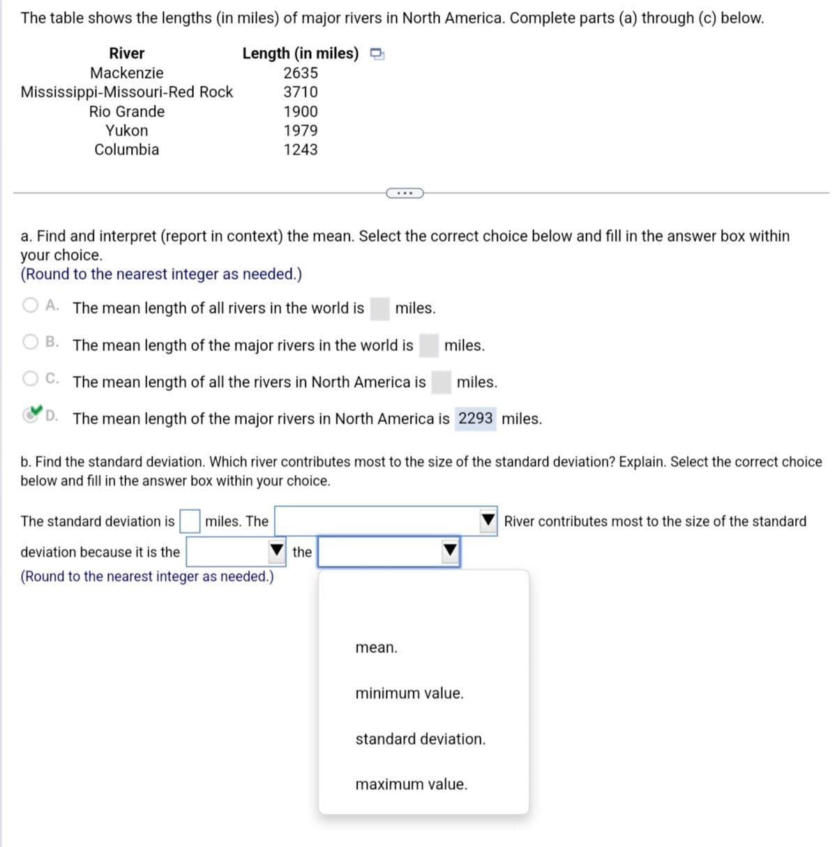 The table shows the lengths (in miles) of major rivers in North America. Complete parts (a) through (c) below.
Length (in miles)
2635
3710
1900
1979
1243
River
Mackenzie
Mississippi-Missouri-Red Rock
Rio Grande
Yukon
Columbia
a. Find and interpret (report in context) the mean. Select the correct choice below and fill in the answer box within
your choice.
(Round to the nearest integer as needed.)
OA. The mean length of all rivers in the world is miles.
B. The mean length of the major rivers in the world is
C. The mean length of all the rivers in North America is
miles.
D. The mean length of the major rivers in North America is 2293 miles.
b. Find the standard deviation. Which river contributes most to the size of the standard deviation? Explain. Select the correct choice
below and fill in the answer box within your choice.
The standard deviation is
deviation because it is the
(Round to the nearest integer as needed.)
miles. The
the
miles.
mean.
minimum value.
standard deviation.
maximum value.
River contributes most to the size of the standard
