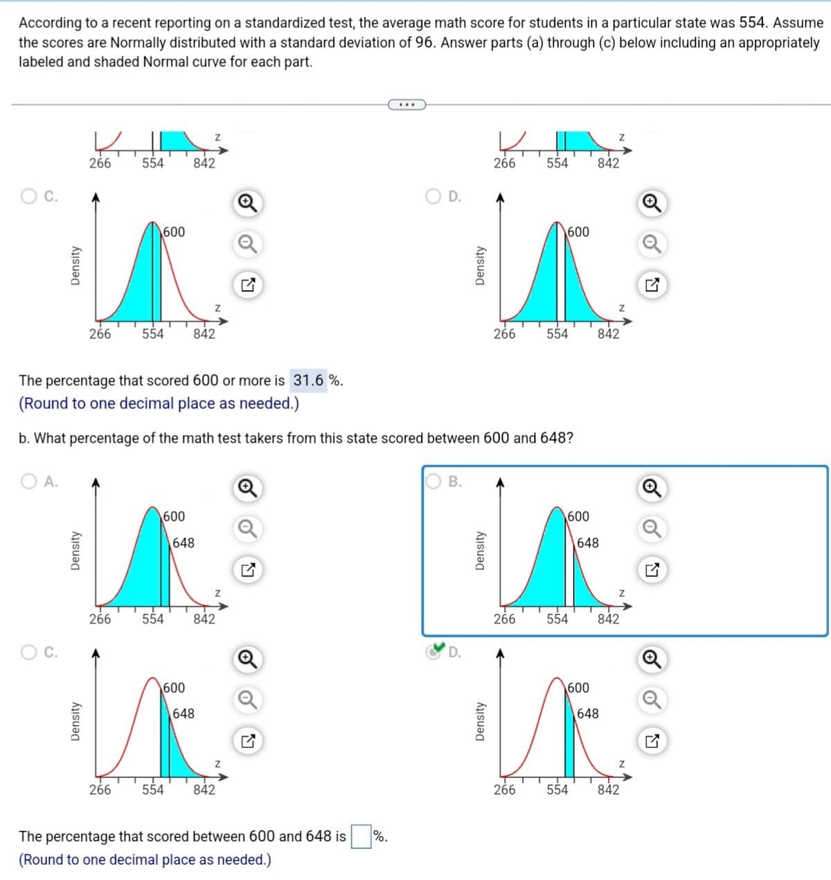 According to a recent reporting on a standardized test, the average math score for students in a particular state was 554. Assume
the scores are Normally distributed with a standard deviation of 96. Answer parts (a) through (c) below including an appropriately
labeled and shaded Normal curve for each part.
Density
C.
Density
4
266
Density
266
266
266
554 842
600
554
600
Z
842
648
The percentage that scored 600 or more is 31.6%.
(Round to one decimal place as needed.)
b. What percentage of the math test takers from this state scored between 600 and 648?
O A.
600
554 842
648
Z
554 842
Q
The percentage that scored between 600 and 648 is
(Round to one decimal place as needed.)
D.
%.
OB.
Density
D.
Density
266
Density
266
554
266
600
554
600
600
266 554
842
648
Z
842
554 842
648
842
선