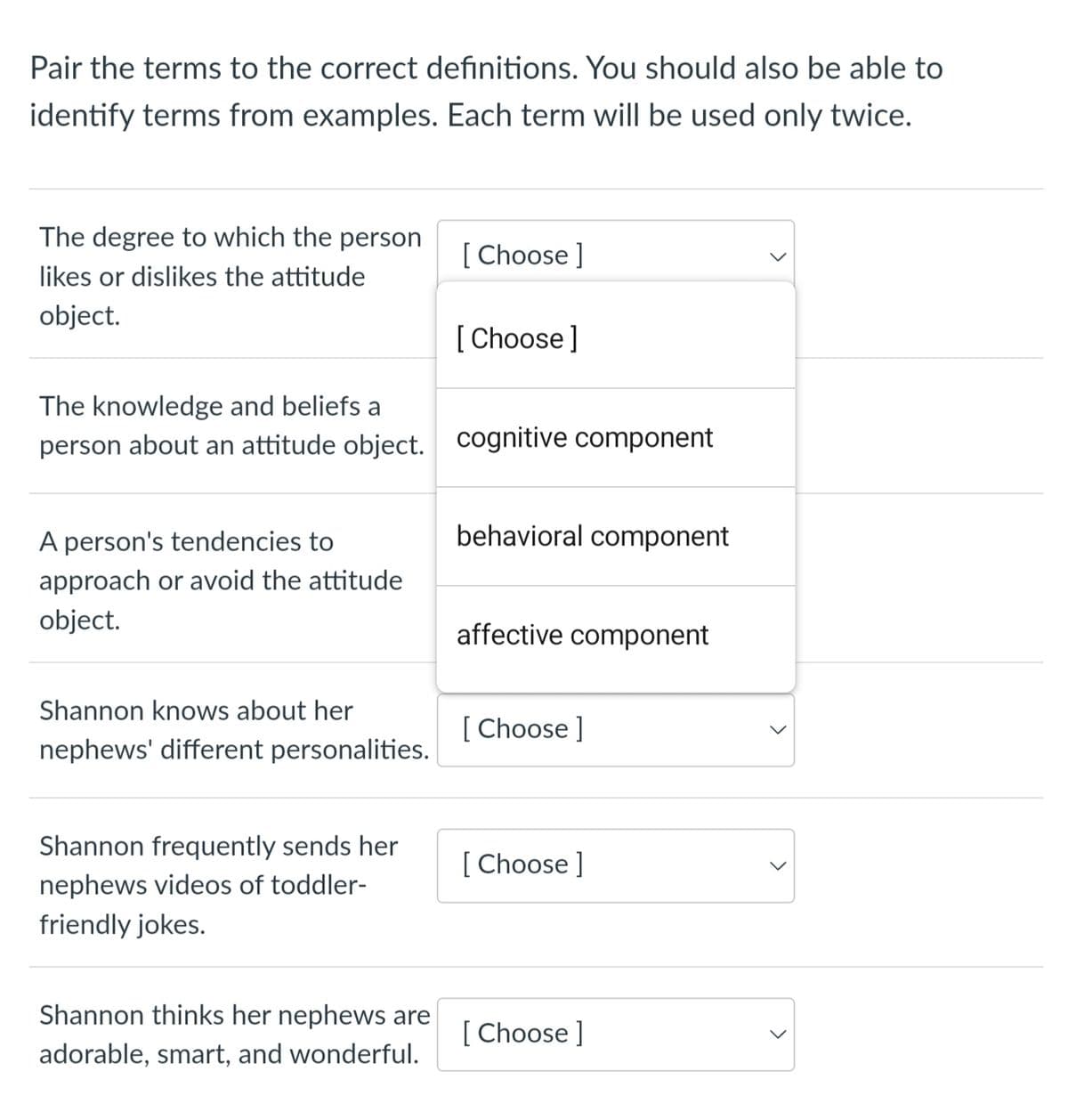 Pair the terms to the correct definitions. You should also be able to
identify terms from examples. Each term will be used only twice.
The degree to which the person
likes or dislikes the attitude
object.
The knowledge and beliefs a
person about an attitude object.
A person's tendencies to
approach or avoid the attitude
object.
Shannon knows about her
nephews' different personalities.
Shannon frequently sends her
nephews videos of toddler-
friendly jokes.
Shannon thinks her nephews are
adorable, smart, and wonderful.
[Choose ]
[Choose ]
cognitive component
behavioral component
affective component
[Choose ]
[Choose ]
[Choose ]
<
<