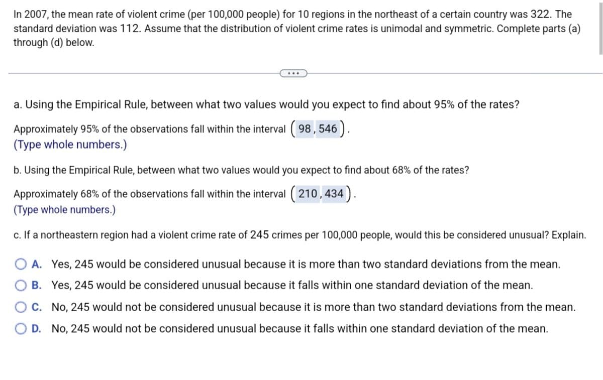 In 2007, the mean rate of violent crime (per 100,000 people) for 10 regions in the northeast of a certain country was 322. The
standard deviation was 112. Assume that the distribution of violent crime rates is unimodal and symmetric. Complete parts (a)
through (d) below.
a. Using the Empirical Rule, between what two values would you expect to find about 95% of the rates?
Approximately 95% of the observations fall within the interval (98, 546).
(Type whole numbers.)
b. Using the Empirical Rule, between what two values would you expect to find about 68% of the rates?
Approximately 68% of the observations fall within the interval (210,434).
(Type whole numbers.)
c. If a northeastern region had a violent crime rate of 245 crimes per 100,000 people, would this be considered unusual? Explain.
OA. Yes, 245 would be considered unusual because it is more than two standard deviations from the mean.
B. Yes, 245 would be considered unusual because it falls within one standard deviation of the mean.
C. No, 245 would not be considered unusual because it is more than two standard deviations from the mean.
D. No, 245 would not be considered unusual because it falls within one standard deviation of the mean.