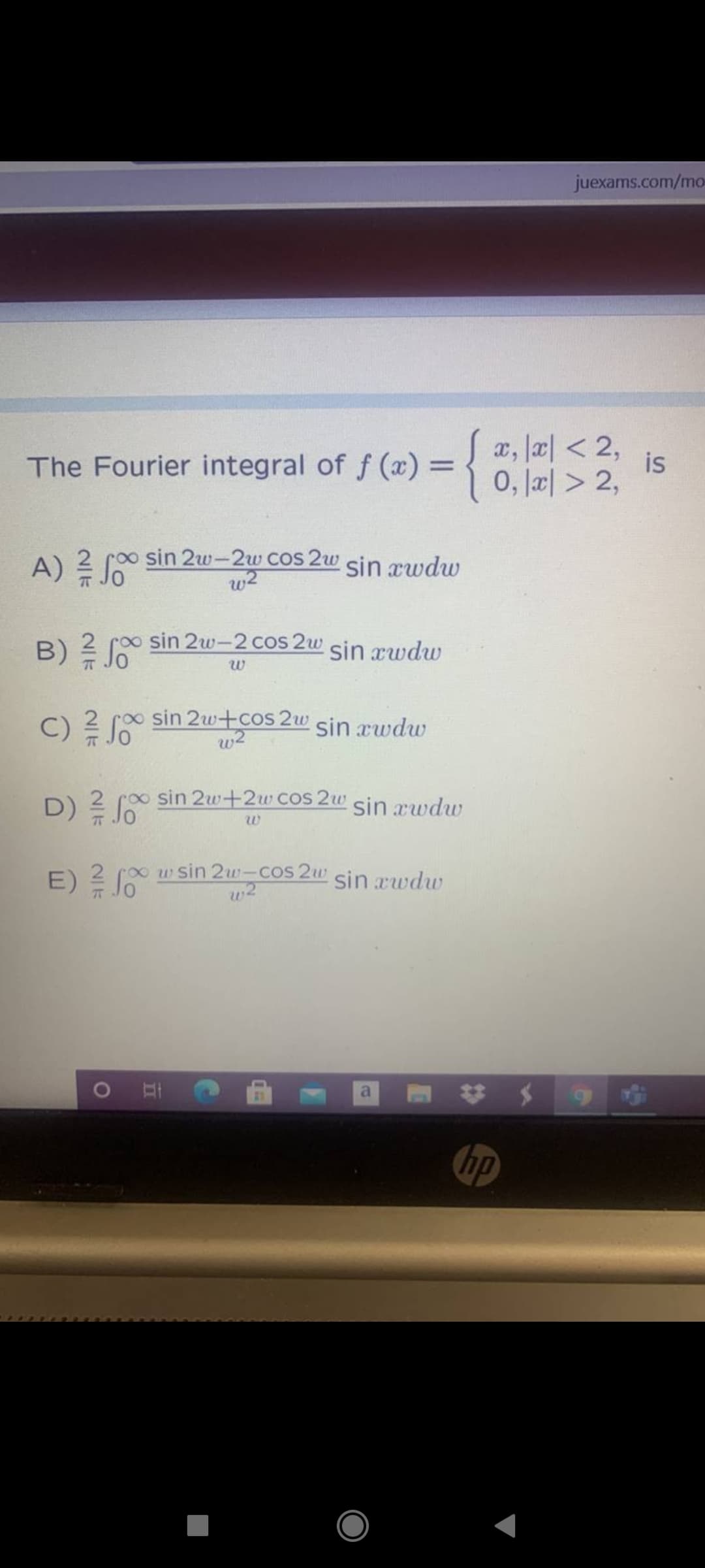 juexams.com/mo
The Fourier integral of f (x) 3D
a, la| < 2,
is
0, la리 > 2,
0o sin 2w-2uw COS 2w sin rwdw
A) 류Jo
B)系Jo
o sin 2w-2 cos 2w
sin rwdw
C) ?
2 roo sin 2w+cos 2w
w2
sin æwdw
00 sin 2w+2w Cos 2w sin rwdw
D) J0
00wsin 2w--cos 2w sin rwdw
E) ? 6
77
hp
1O
