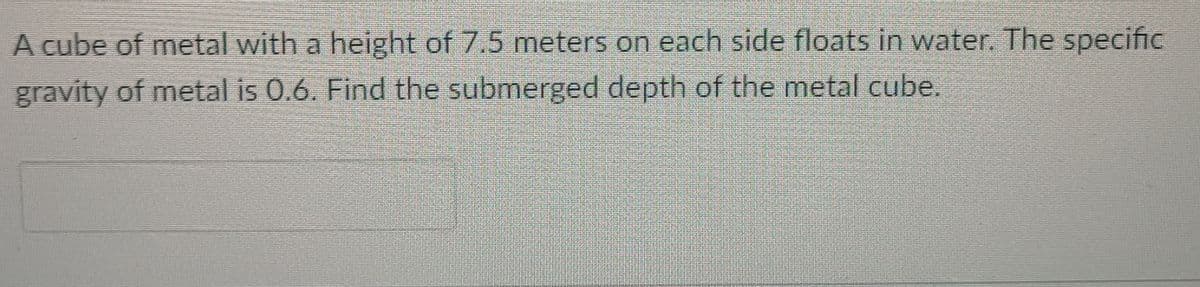 A cube of metal with a height of 7.5 meters on each side floats in water. The specific
gravity of metal is 0.6. Find the submerged depth of the metal cube.
