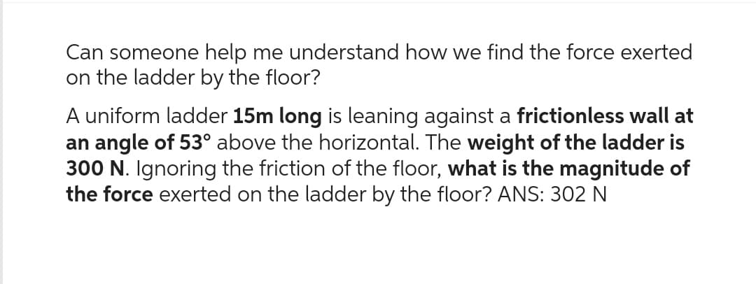 Can someone help me understand how we find the force exerted
on the ladder by the floor?
A uniform ladder 15m long is leaning against a frictionless wall at
an angle of 53° above the horizontal. The weight of the ladder is
300 N. Ignoring the friction of the floor, what is the magnitude of
the force exerted on the ladder by the floor? ANS: 302 N