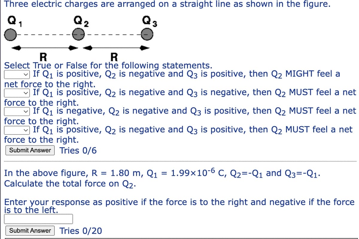 Three electric charges are arranged on a straight line as shown in the figure.
R
R
Select True or False for the following statements.
If Q₁ is positive, Q2 is negative and Q3 is positive, then Q2 MIGHT feel a
net force to the right.
If Q₁ is positive, Q₂ is negative and Q3 is negative, then Q2 MUST feel a net
force to the right.
C
If Q₁ is negative, Q₂ is negative and Q3 is positive, then Q₂ MUST feel a net
force to the right.
If Q1₁ is positive, Q₂ is negative and Q3 is positive, then Q₂ MUST feel a net
force to the right.
Submit Answer Tries 0/6
1.80 m, Q₁ = 1.99x 10-6 C, Q2=-Q₁ and Q3=-Q1₁.
In the above figure, R =
Calculate the total force on Q₂.
Enter your response as positive if the force is to the right and negative if the force
is to the left.
Submit Answer Tries 0/20