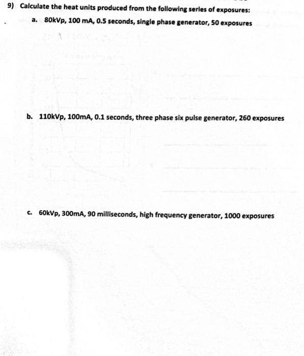 9) Calculate the heat units produced from the following series of exposures:
a. 80kVp, 100 mA, 0.5 seconds, single phase generator, 50 exposures
b. 110kVp, 100mA, 0.1 seconds, three phase six pulse generator, 260 exposures
c. 60kVp, 300mA, 90 milliseconds, high frequency generator, 1000 exposures