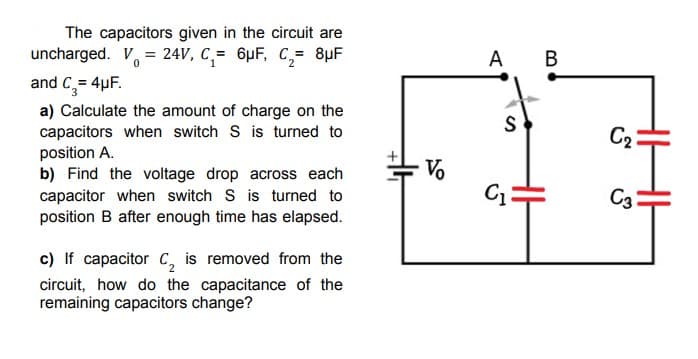 The capacitors given in the circuit are
uncharged. V = 24V, C₁= 6μF, C₂= 8µF
0
and C₂ = 4μF.
a) Calculate the amount of charge on the
capacitors when switch S is turned to
position A.
b) Find the voltage drop across each
capacitor when switch S is turned to
position B after enough time has elapsed.
c) If capacitor C₂ is removed from the
circuit, how do the capacitance of the
remaining capacitors change?
Vo
A B
S
C₁
C₂
C3