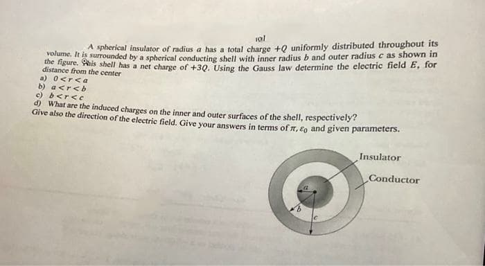 sal
A spherical insulator of radius a has a total charge +Q uniformly distributed throughout its
volume. It is surrounded by a spherical conducting shell with inner radius b and outer radius c as shown in
the figure. This shell has a net charge of +3Q. Using the Gauss law determine the electric field E, for
distance from the center
a) 0<r<a
b) a<r<b
c) b<r<c
d) What are the induced charges on the inner and outer surfaces of the shell, respectively?
Give also the direction of the electric field. Give your answers in terms of , Eo and given parameters.
Insulator
Conductor