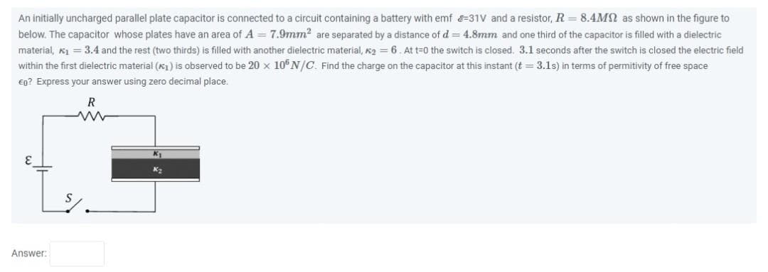 An initially uncharged parallel plate capacitor is connected to a circuit containing a battery with emf -31V and a resistor, R = 8.4MM as shown in the figure to
below. The capacitor whose plates have an area of A = 7.9mm² are separated by a distance of d = 4.8mm and one third of the capacitor is filled with a dielectric
material, *₁ = 3.4 and the rest (two thirds) is filled with another dielectric material, K₂= 6. At t=0 the switch is closed. 3.1 seconds after the switch is closed the electric field
within the first dielectric material (₁) is observed to be 20 x 106 N/C. Find the charge on the capacitor at this instant (t = 3.1s) in terms of permitivity of free space
€0? Express your answer using zero decimal place.
Answer:
R
ww