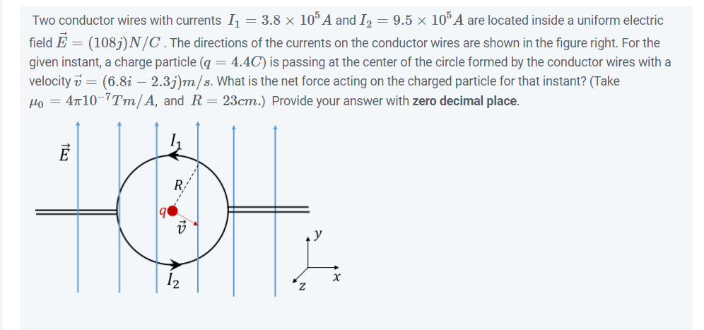 Two conductor wires with currents I₁ = 3.8 × 105 A and I₂ = 9.5 × 105 A are located inside a uniform electric
field E = (1085) N/C. The directions of the currents on the conductor wires are shown in the figure right. For the
given instant, a charge particle (g = 4.4C) is passing at the center of the circle formed by the conductor wires with a
velocity v = (6.8i – 2.3j)m/s. What is the net force acting on the charged particle for that instant? (Take
Ho = 4710-7Tm/A, and R = 23cm.) Provide your answer with zero decimal place.
15