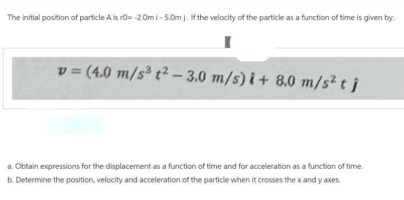 The initial position of particle A is r0= -2.0m i - 5.0m j. If the velocity of the particle as a function of time is given by:
v= (4.0 m/s² t²-3.0 m/s)i + 8.0 m/s² t j
a. Obtain expressions for the displacement as a function of time and for acceleration as a function of time.
b. Determine the position, velocity and acceleration of the particle when it crosses the x and y axes.