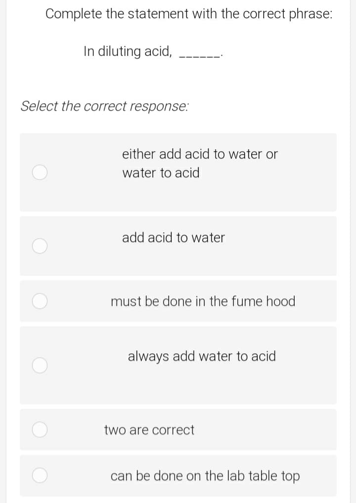 Complete the statement with the correct phrase:
In diluting acid,
Select the correct response:
either add acid to water or
water to acid
add acid to water
must be done in the fume hood
always add water to acid
two are correct
can be done on the lab table top
