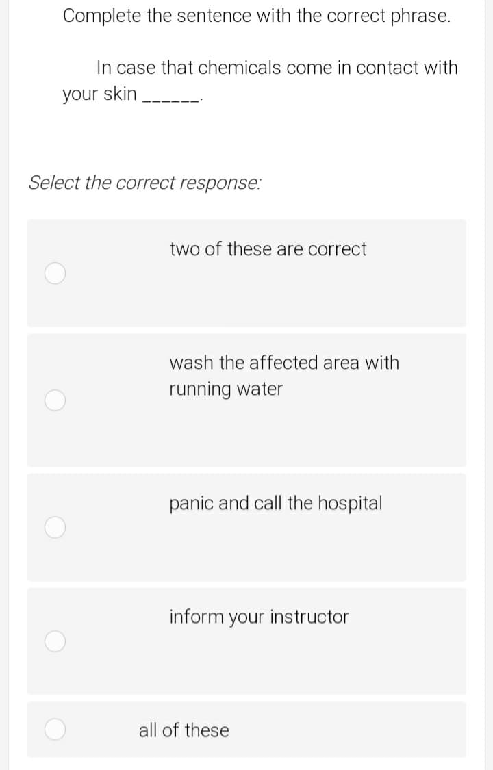 Complete the sentence with the correct phrase.
In case that chemicals come in contact with
your skin
Select the correct response.:
two of these are correct
wash the affected area with
running water
panic and call the hospital
inform your instructor
all of these
