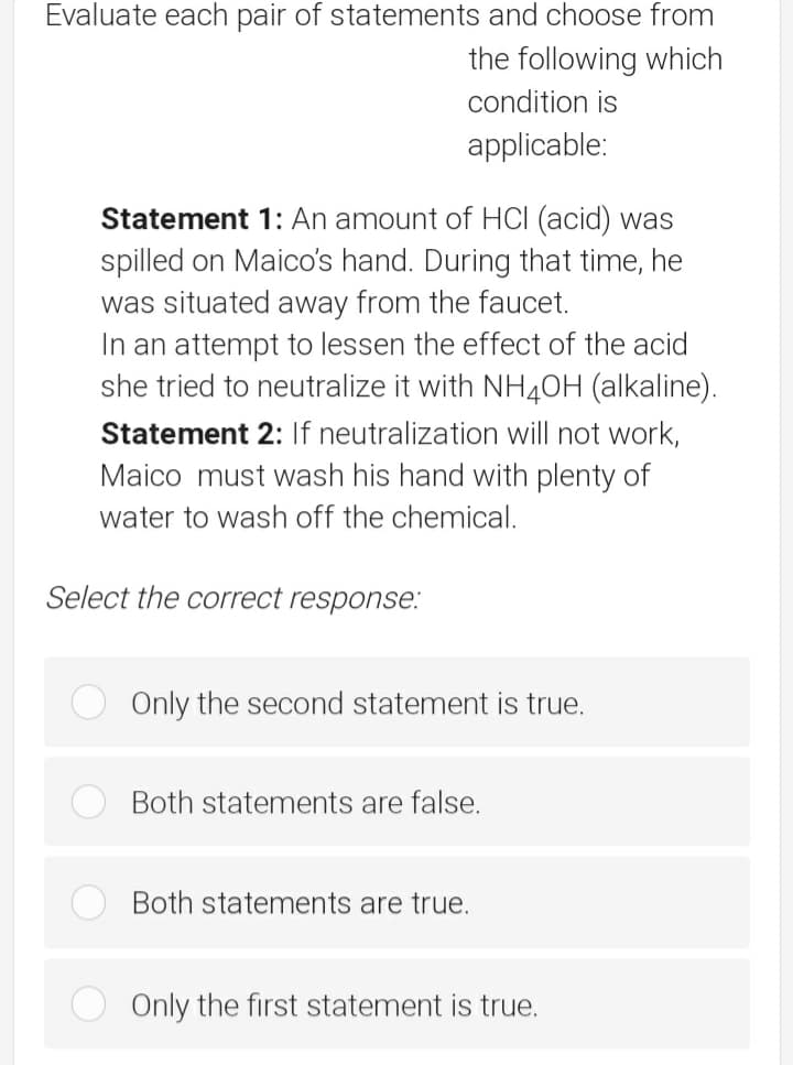 Evaluate each pair of statements and choose from
the following which
condition is
applicable:
Statement 1: An amount of HCI (acid) was
spilled on Maico's hand. During that time, he
was situated away from the faucet.
In an attempt to lessen the effect of the acid
she tried to neutralize it with NH4OH (alkaline).
Statement 2: If neutralization will not work,
Maico must wash his hand with plenty of
water to wash off the chemical.
Select the correct response.:
Only the second statement is true.
Both statements are false.
Both statements are true.
Only the first statement is true.
