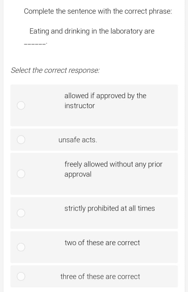 Complete the sentence with the correct phrase:
Eating and drinking in the laboratory are
Select the correct response:
allowed if approved by the
instructor
unsafe acts.
freely allowed without any prior
approval
strictly prohibited at all times
two of these are correct
three of these are correct
