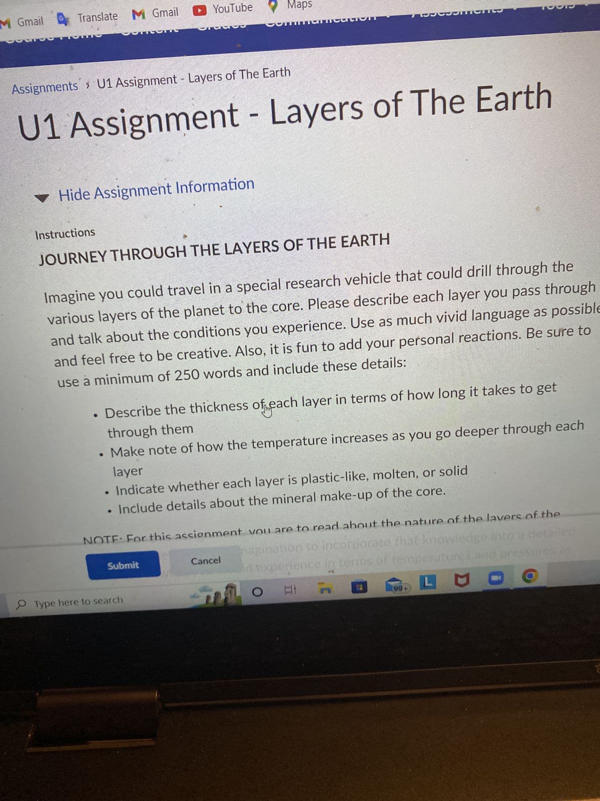 M Gmail
Translate M Gmail
YouTube
Gracios
▼ Hide Assignment Information
Assignments > U1 Assignment - Layers of The Earth
U1 Assignment - Layers of The Earth
Maps
Instructions
JOURNEY THROUGH THE LAYERS OF THE EARTH
neation
Imagine you could travel in a special research vehicle that could drill through the
various layers of the planet to the core. Please describe each layer you pass through
and talk about the conditions you experience. Use as much vivid language as possible
and feel free to be creative. Also, it is fun to add your personal reactions. Be sure to
use a minimum of 250 words and include these details:
Submit
Describe the thickness of each layer in terms of how long it takes to get
through them
Make note of how the temperature increases as you go deeper through each
layer
Type here to search
• Indicate whether each layer is plastic-like, molten, or solid
Include details about the mineral make-up of the core.
Te
NOTE: For this assignment you are to read about the nature of the layers of the
magination to incorporate that knowledge into a detailed
id experience in terms of temperatures and pressures as
O
A
LO
Cancel
R
99+