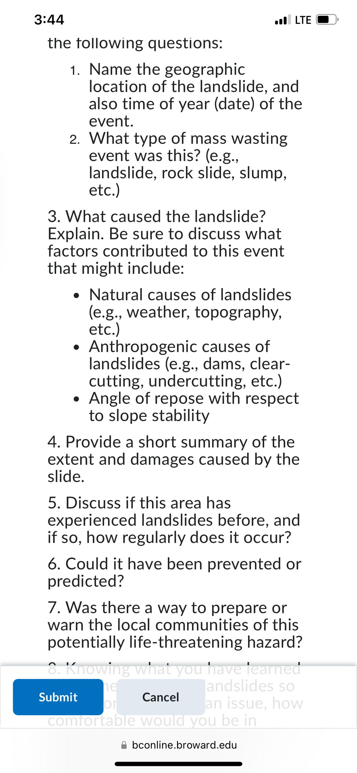 3:44
the following questions:
1. Name the geographic
location of the landslide, and
also time of year (date) of the
event.
2. What type of mass wasting
event was this? (e.g.,
landslide, rock slide, slump,
etc.)
3. What caused the landslide?
Explain. Be sure to discuss what
factors contributed to this event
that might include:
. LTE
Natural causes of landslides
(e.g., weather, topography,
etc.)
Anthropogenic causes of
landslides (e.g., dams, clear-
cutting, undercutting, etc.)
Angle of repose with respect
to slope stability
4. Provide a short summary of the
extent and damages caused by the
slide.
5. Discuss if this area has
experienced landslides before, and
if so, how regularly does it occur?
6. Could it have been prevented or
predicted?
7. Was there a way to prepare or
warn the local communities of this
potentially life-threatening hazard?
8. Knowing what you have learned
landslides so
Submit
an issue, how
Cancel
or
comfortable would you be in
bconline.broward.edu