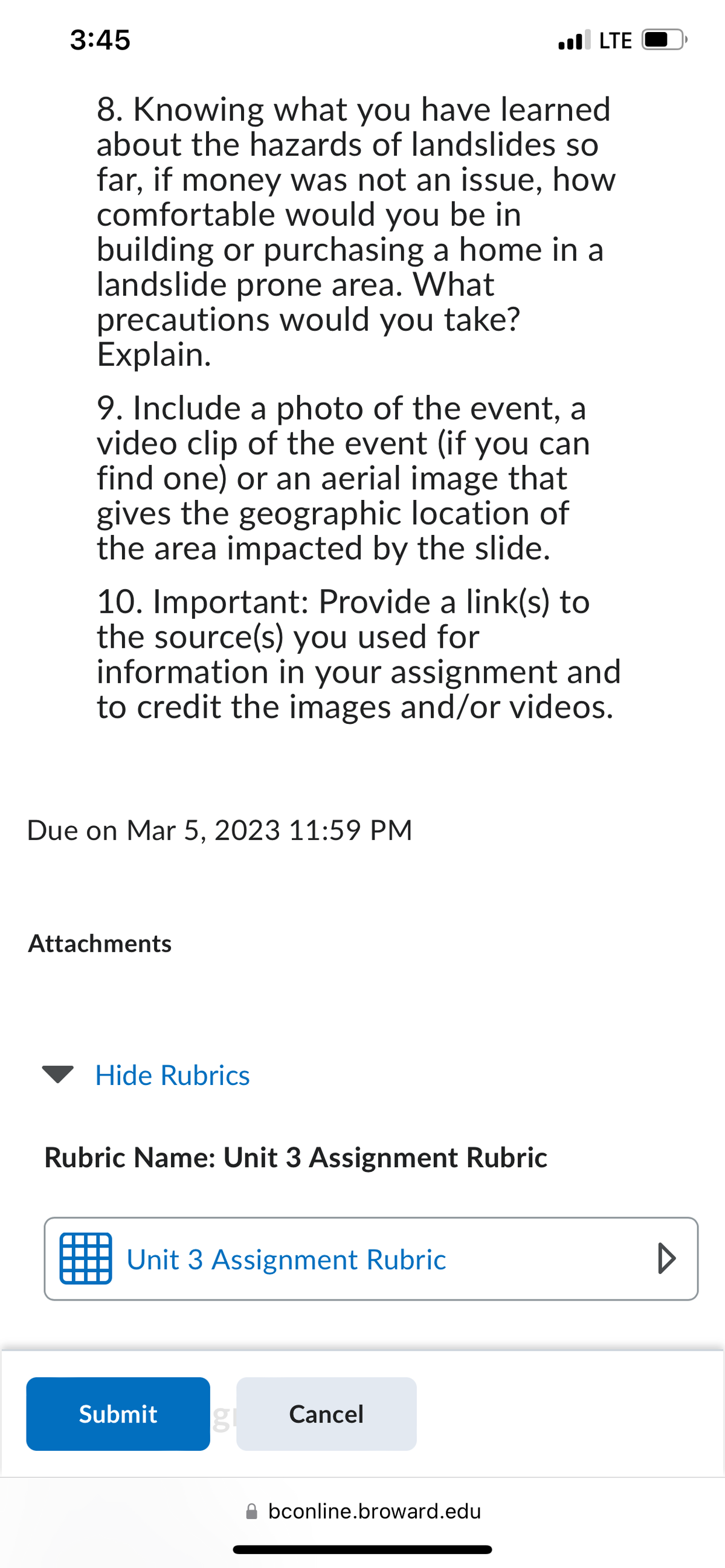 3:45
8. Knowing what you have learned
about the hazards of landslides so
far, if money was not an issue, how
comfortable would you be in
building or purchasing a home in a
landslide prone area. What
precautions would you take?
Explain.
9. Include a photo of the event, a
video clip of the event (if you can
find one) or an aerial image that
gives the geographic location of
the area impacted by the slide.
10. Important: Provide a link(s) to
the source(s) you used for
information in your assignment and
to credit the images and/or videos.
Due on Mar 5, 2023 11:59 PM
Attachments
Hide Rubrics
Rubric Name: Unit 3 Assignment Rubric
Unit 3 Assignment Rubric
.LTE
Submit
Cancel
bconline.broward.edu