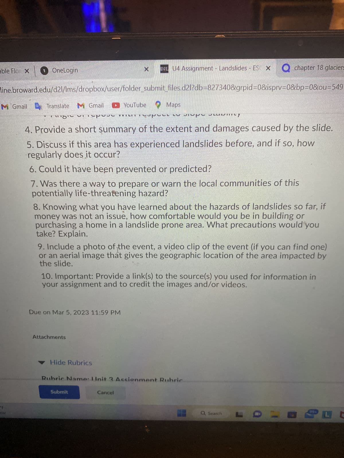 able Flo X
×
1 OneLogin
F
ear
line.broward.edu/d21/Ims/dropbox/user/folder_submit_files.d21?db=827340&grpid=0&isprv=0&bp=0&ou=549
M Gmail Translate M Gmail YouTube Maps
might repose
LSI UNITILY
4. Provide a short summary of the extent and damages caused by the slide.
5. Discuss if this area has experienced landslides before, and if so, how
regularly does it occur?
6. Could it have been prevented or predicted?
7. Was there a way to prepare or warn the local communities of this
potentially life-threatening hazard?
טיסיי
8. Knowing what you have learned about the hazards of landslides so far, if
money was not an issue, how comfortable would you be in building or
purchasing a home in a landslide prone area. What precautions would you
take? Explain.
9. Include a photo of the event, a video clip of the event (if you can find one)
or an aerial image that gives the geographic location of the area impacted by
the slide.
Due on Mar 5, 2023 11:59 PM
X
10. Important: Provide a link(s) to the source(s) you used for information in
your assignment and to credit the images and/or videos.
Attachments
X
D2L U4 Assignment - Landslides - ES × O chapter 18 glaciers
Hide Rubrics
Submit
Rubric Name: Unit 3 Assignment Rubric
Cancel
Q Search
99*
LC