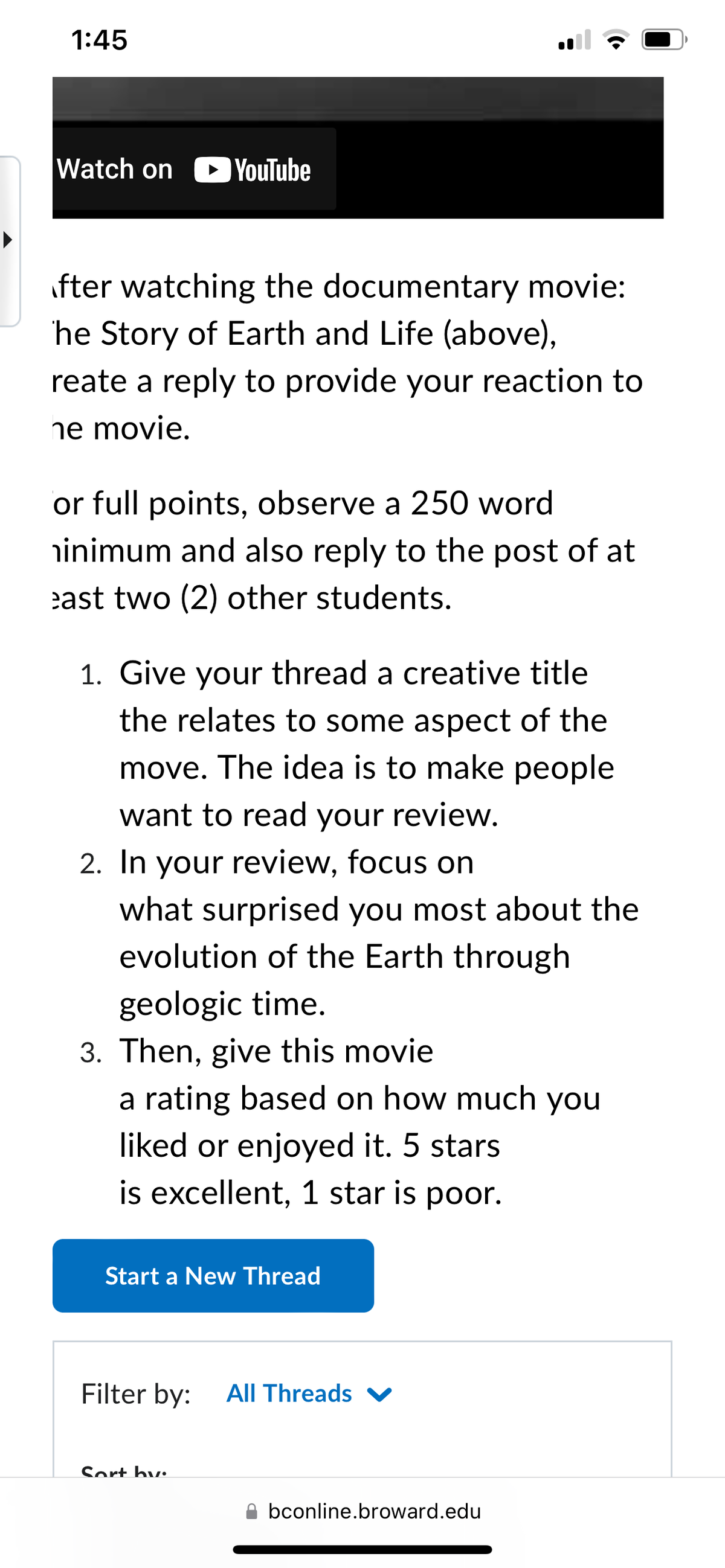 1:45
Watch on YouTube
fter watching the documentary movie:
he Story of Earth and Life (above),
reate a reply to provide your reaction to
ne movie.
or full points, observe a 250 word
minimum and also reply to the post of at
east two (2) other students.
1. Give your thread a creative title
the relates to some aspect of the
move. The idea is to make people
want to read your review.
2. In your review, focus on
what surprised you most about the
evolution of the Earth through
geologic time.
3. Then, give this movie
a rating based on how much you
liked or enjoyed it. 5 stars
is excellent, 1 star is poor.
Start a New Thread
Filter by: All Threads ✔
Sort by:
bconline.broward.edu