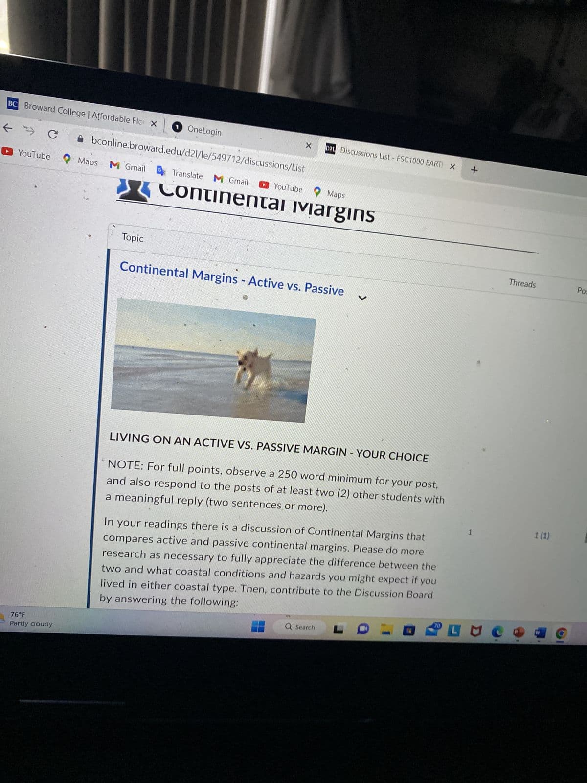 BC Broward College | Affordable Flor X OneLogin
9
← C
YouTube
76°F
Partly cloudy
Maps
X
• bconline.broward.edu/d2l/le/549712/discussions/List
M Gmail Translate M Gmail
Topic
D21 Discussions List ESC1000 EARTH X
YouTube Maps
Continental ivargins
Continental Margins - Active vs. Passive
✓
LIVING ON AN ACTIVE VS. PASSIVE MARGIN - YOUR CHOICE
NOTE: For full points, observe a 250 word minimum for your post,
and also respond to the posts of at least two (2) other students with
a meaningful reply (two sentences or more).
Q Search
In your readings there is a discussion of Continental Margins that
compares active and passive continental margins. Please do more
research as necessary to fully appreciate the difference between the
two and what coastal conditions and hazards you might expect if you
lived in either coastal type. Then, contribute to the Discussion Board
by answering the following:
70
+
1
выс
Threads
1 (1)
Pos