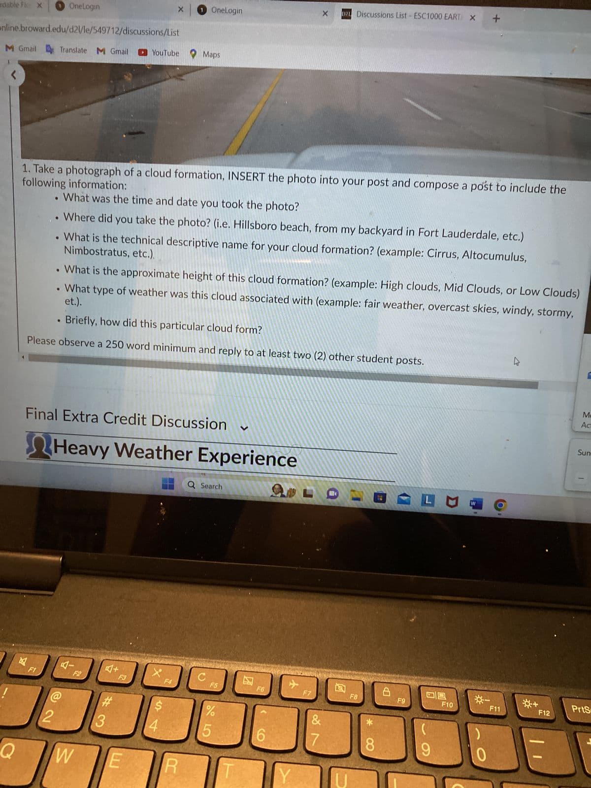 rdable Flo X
online.broward.edu/d2l/le/549712/discussions/List
Q
M Gmail Translate M Gmail YouTube Maps
风
●
F1
OneLogin
●
following information:
1. Take a photograph of a cloud formation, INSERT the photo into your post and compose a post to include the
. What was the time and date you took the photo?
Where did you take the photo? (i.e. Hillsboro beach, from my backyard in Fort Lauderdale, etc.)
Nimbostratus, etc.).
What is the technical descriptive name for your cloud formation? (example: Cirrus, Altocumulus,
●
2
●
Final Extra Credit Discussion
What is the approximate height of this cloud formation? (example: High clouds, Mid Clouds, or Low Clouds)
et.).
What type of weather was this cloud associated with (example: fair weather, overcast skies, windy, stormy,
. Briefly, how did this particular cloud form?
Please observe a 250 word minimum and reply to at least two (2) other student posts.
Heavy Weather Experience
W
#3
×
F3
E
X
1 OneLogin
S
4
F4
R
Q Search
C
F5
15
%
F6
6
இருட
+
X
Y
F7
D2L Discussions List ESC1000 EART X
&
7
U
F8
* 00
8
ФР
F9
LU
09
9
F10
W
+
*-
0
F11
K
☀+
F12
Ma
Act
Sun
PrtS