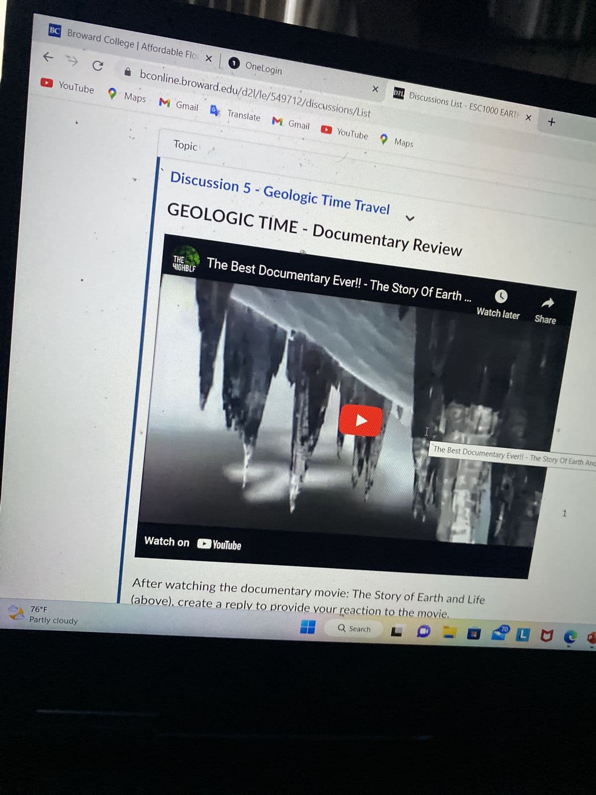 nline.broward.edu/d21/le/549712/discussions/List
YouTube Maps M Gmail Translate M Gmail
76°F
Partly cloudy
Watch on YouTube
X
YouTube Maps
D21 Discussions List - ESC1000 EART X
After watching the documentary movie: The Story of Earth and Life
(above), create a reply to provide your reaction to the movie.
For full points, observe a 250 word minimum and also reply to the post of
at least two (2) other students.
H
1. Give your thread a creative title the relates to some aspect of the
move. The idea is to make people want to read your review.
2. In your review, focus on what surprised you most about the evolution
of the Earth through geologic time.
3. Then, give this movie a rating based on how much you liked or
enjoyed it. 5 stars is excellent, 1 star is poor.
Q Search
LO-
70
+
PLUC
1