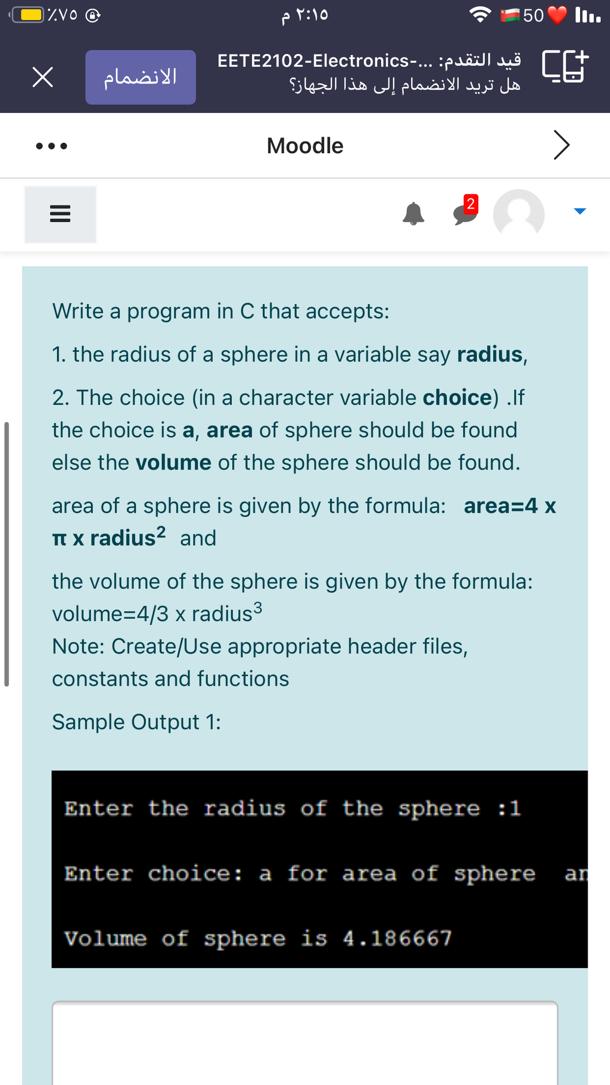 IZVO @
۲:۱۰ م
50
EETE2102-Electronics-... :puäillu | E
هل تريد الانضمام إلى هذا الجهاز؟
الانضمام
Moodle
Write a program in C that accepts:
1. the radius of a sphere in a variable say radius,
2. The choice (in a character variable choice) .If
the choice is a, area of sphere should be found
else the volume of the sphere should be found.
area of a sphere is given by the formula: area=4 x
TT x radius? and
the volume of the sphere is given by the formula:
volume=4/3 x radius3
Note: Create/Use appropriate header files,
constants and functions
Sample Output 1:
Enter the radius of the sphere :1
Enter choice: a for area of sphere
an
Volume of sphere is 4.186667
