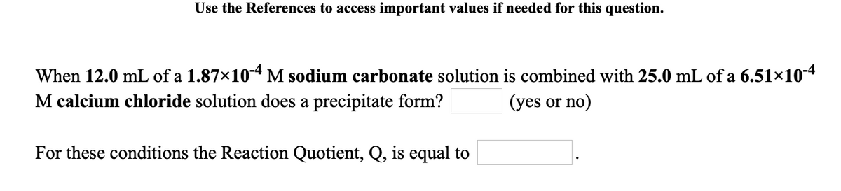 Use the References to access important values if needed for this question.
When 12.0 mL of a 1.87×10-4 M sodium carbonate solution is combined with 25.0 mL of a 6.51×10-4
M calcium chloride solution does a precipitate form?
(yes or no)
For these conditions the Reaction Quotient, Q, is equal to
