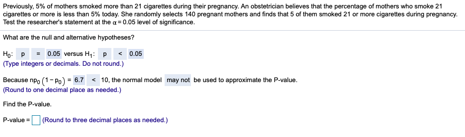 Previously, 5% of mothers smoked more than 21 cigarettes during their pregnancy. An obstetrician believes that the percentage of mothers who smoke 21
cigarettes or more is less than 5% today. She randomly selects 140 pregnant mothers and finds that 5 of them smoked 21 or more cigarettes during pregnancy.
Test the researcher's statement at the a = 0.05 level of significance.
What are the null and alternative hypotheses?
Họ: P = 0.05 versus H,: p < 0.05
(Type integers or decimals. Do not round.)
Because npo (1- Po) = 6.7 < 10, the normal model may not be used to approximate the P-value.
(Round to one decimal place as needed.)
Find the P-value.
P-value =
(Round to three decimal places as needed.)
