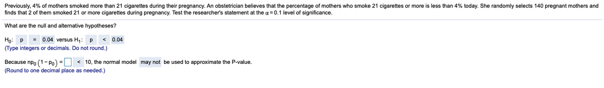 Previously, 4% of mothers smoked more than 21 cigarettes during their pregnancy. An obstetrician believes that the percentage of mothers who smoke 21 cigarettes or more is less than 4% today. She randomly selects 140 pregnant mothers and
finds that 2 of them smoked 21 or more cigarettes during pregnancy. Test the researcher's statement at the a = 0.1 level of significance.
What are the null and alternative hypotheses?
= 0.04 versus H4: p
< 0.04
(Type integers or decimals. Do not round.)
Ho: P
Because npo (1-Po) = < 10, the normal model may not be used to approximate the P-value.
(Round to one decimal place as needed.)
