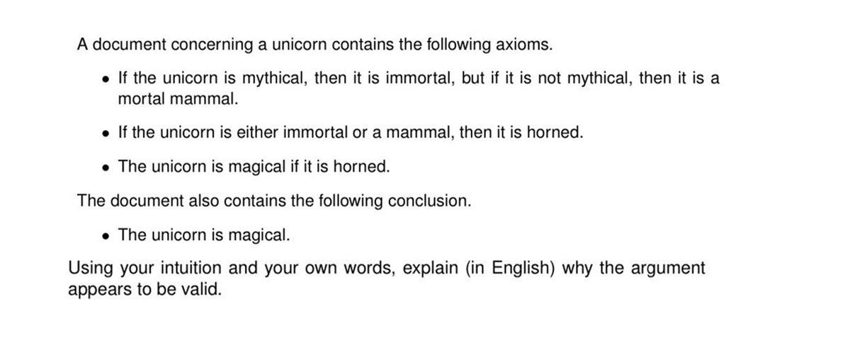 A document concerning a unicorn contains the following axioms.
• If the unicorn is mythical, then it is immortal, but if it is not mythical, then it is a
mortal mammal.
• If the unicorn is either immortal or a mammal, then it is horned.
• The unicorn is magical if it is horned.
The document also contains the following conclusion.
• The unicorn is magical.
Using your intuition and your own words, explain (in English) why the argument
appears to be valid.