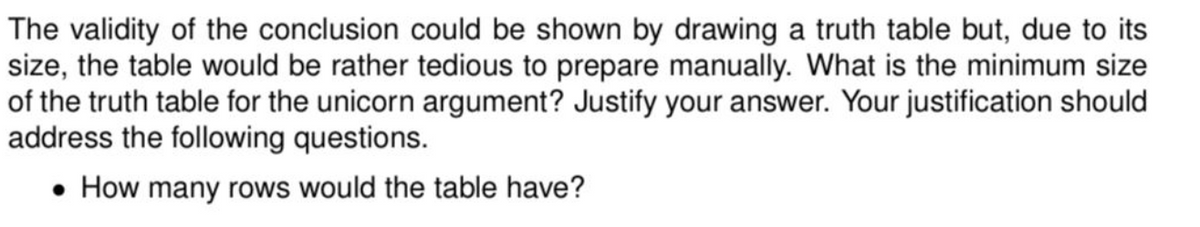 The validity of the conclusion could be shown by drawing a truth table but, due to its
size, the table would be rather tedious to prepare manually. What is the minimum size
of the truth table for the unicorn argument? Justify your answer. Your justification should
address the following questions.
• How many rows would the table have?