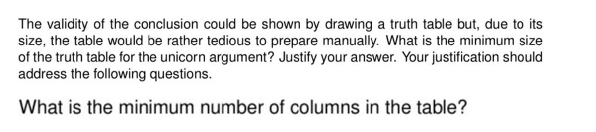 The validity of the conclusion could be shown by drawing a truth table but, due to its
size, the table would be rather tedious to prepare manually. What is the minimum size
of the truth table for the unicorn argument? Justify your answer. Your justification should
address the following questions.
What is the minimum number of columns in the table?