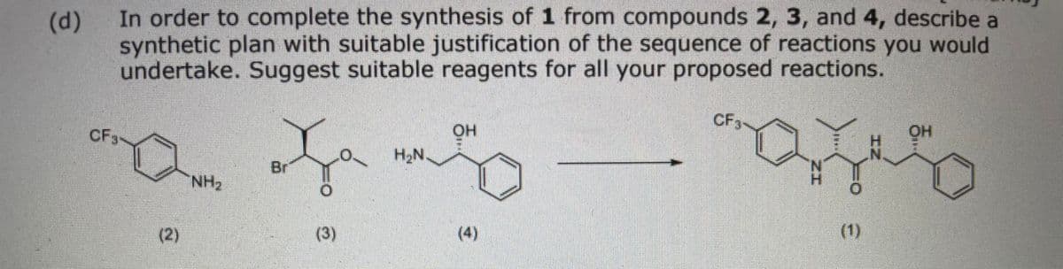 In order to complete the synthesis of 1 from compounds 2, 3, and 4, describe a
synthetic plan with suitable justification of the sequence of reactions you would
undertake. Suggest suitable reagents for all your proposed reactions.
(d)
CF3
CF3
HO
OH
H2N.
Br
NH2
(2)
(3)
(4)
(1)
