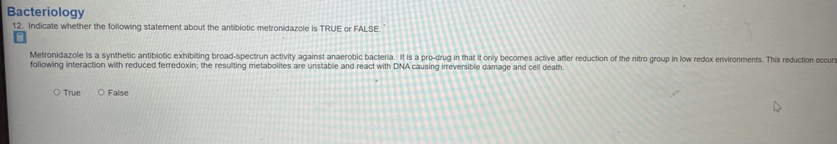 Bacteriology
12. Indicate whether the following statement about the antibiotic metronidazole is TRUE or FALSE.
Metronidazole is a synthetic antibiotic exhibiting broad-spectrun activity against anaerobic bacteria. It is a pro-drug in that it only becomes active after reduction of the nitro group in low redox environments, This reduction occurs
following interaction with reduced ferredoxin; the resulting metabolites are unstable and react with DNA causing irreversible damage and cell death.
O True
O False
