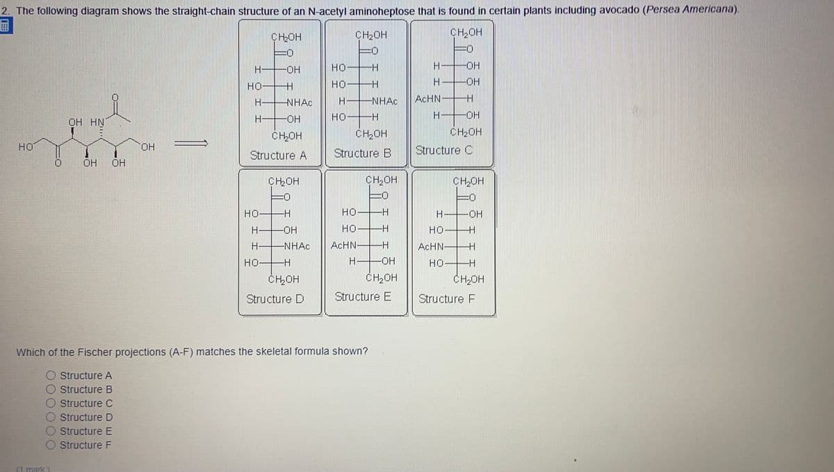 2. The following diagram shows the straight-chain structure of an N-acetyl aminoheptose that is found in certain plants including avocado (Persea Americana).
CHOH
CH2OH
CH,OH
O:
O:
HO-
но
-HO-
HO H
но
-HO-
H-
NHAC
NHAC
ACHN
OH HN
H-
HO-
HO
CH2OH
CHOH
CH20H
HO
HO.
Structure B
Structure C
Structure A
OH
OH
CHOH
CH2OH
CH OH
HO H
HO H
HO-
H OH
HO-
HO
H-
-NHAC
ACHN-
ACHN
HO-
H OH
HO
ČHOH
CH2OH
CH2OH
Structure D
Structure E
Structure F
Which of the Fischer projections (A-F) matches the skeletal formula shown?
Structure A
Structure B
Structure C
Structure D
Structure E
O Structure F
(1 mark)
王
HI
