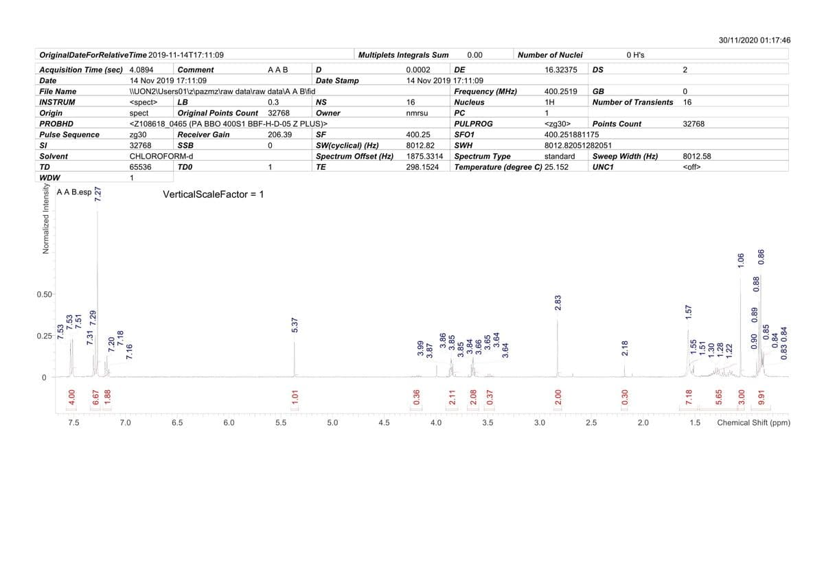 30/11/2020 01:17:46
OriginalDateForRelative Time 2019-11-14T17:11:09
Multiplets Integrals Sum
0.00
Number of Nuclei
0 H's
Acquisition Time (sec) 4.0894
Comment
ААВ
D
0.0002
DE
16.32375
DS
2
Date
14 Nov 2019 17:11:09
Date Stamp
14 Nov 2019 17:11:09
File Name
I\UON2\Users01\z\pazmz\raw data\raw data\A A B\fid
Frequency (MHz)
400.2519
GB
INSTRUM
<spect>
LB
0.3
NS
16
Nucleus
1H
Number of Transients
16
Origin
spect
Original Points Count
32768
Owner
nmrsu
PC
1
PROBHD
<Z108618 0465 (PA BBO 400S1 BBF-H-D-05 Z PLUS)>
PULPROG
<zg30>
Points Count
32768
Pulse Sequence
SI
zg30
Receiver Gain
206.39
SF
400.25
SFO1
400.251881175
32768
SSB
SW(cyclical) (Hz)
8012.82
SWH
8012.82051282051
Spectrum Type
Temperature (degree C) 25.152
Solvent
CHLOROFORM-d
Spectrum Offset (Hz)
1875.3314
standard
Sweep Width (Hz)
8012.58
TD
65536
TDO
1
ТЕ
298.1524
UNC1
<off>
WDW
1
AA B.esp
VerticalScaleFactor:
= 1
0.50
0.25
7.5
7.0
6.5
6.0
5.5
5.0
4.5
4.0
3.5
3.0
2.5
2.0
1.5
Chemical Shift (ppm)
Normalized Intensity
7.53
7.53
7.51
00'
7.31 7.29
6.67
1.88
7.20
7.18
7.16
1.01
5.37
0.36
2.11
2.08
0.37
2.83
007
0.30
2.18
7.18
1.57
1.55
1.51
1.30
1.28
5.65
1.22
| 3.00
90'
06'0
0.85
68'0
0.88
9.91
0.86
0.84
0.83 0.84
