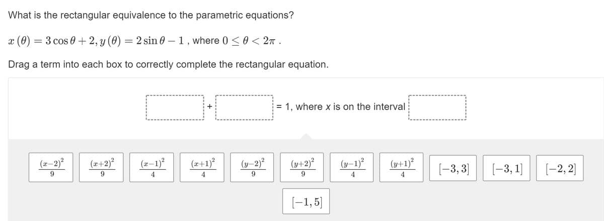 What is the rectangular equivalence to the parametric equations?
x (0)
3 cos 0 + 2, y (0) = 2 sin 0 – 1 , where 0 < 0 < 2n .
-
Drag a term into each box to correctly complete the rectangular equation.
= 1, where x is on the interval
(x-2)?
(æ+2)?
(x–1)?
(z+1)²
(y–2)²
(y+2)²
(y–1)²
(y+1)?
[-3, 3]
[-3, 1]
[-2, 2]
9.
9.
4
9.
9.
4
4
[-1,5]
