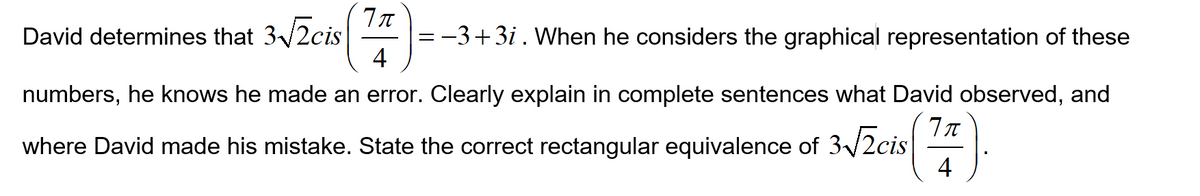 David determines that 3/2cis
=-3+3i . When he considers the graphical representation of these
4
numbers, he knows he made an error. Clearly explain in complete sentences what David observed, and
where David made his mistake. State the correct rectangular equivalence of 3/2cis
4
