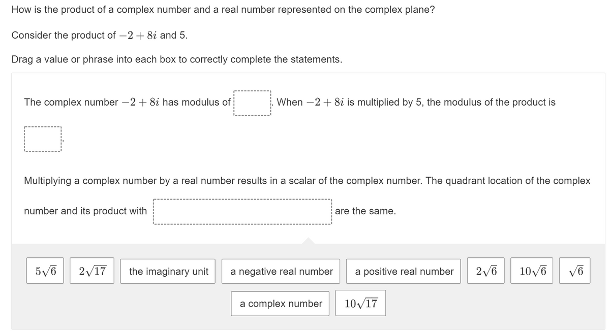 How is the product of a complex number and a real number represented on the complex plane?
Consider the product of -2+8i and 5.
Drag a value or phrase into each box to correctly complete the statements.
The complex number –2+ 8i has modulus of
When -2 + 8i is multiplied by 5, the modulus of the product is
Multiplying a complex number by a real number results in a scalar of the complex number. The quadrant location of the complex
number and its product with
are the same.
5/6
2/17
the imaginary unit
a negative real number
a positive real number
2/6
10/6
a complex number
10/17
