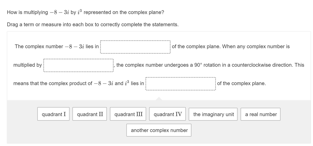 How is multiplying -8 – 3i by i3 represented on the complex plane?
Drag a term or measure into each box to correctly complete the statements.
The complex number –8 – 3i lies in
of the complex plane. When any complex number is
multiplied by
the complex number undergoes a 90° rotation in a counterclockwise direction. This
means that the complex product of -8 – 3i and i3 lies in
of the complex plane.
quadrant I
quadrant II
quadrant III
quadrant IV
the imaginary unit
a real number
another complex number
