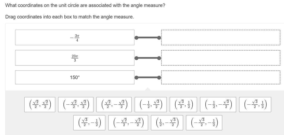 What coordinates on the unit circle are associated with the angle measure?
Drag coordinates into each box to match the angle measure.
4
237
3
150°
(-t,물) | (물,1)
(을 1) (-물-4) | (t-) (-공-1)
(4 (-44) (4-4)
) (--
4) (-4+)
V3
V3
1
V3
2
2 )
2
2
2
2
2
2 ' 2
/3
2
2
2
2
2?
2
2
2
