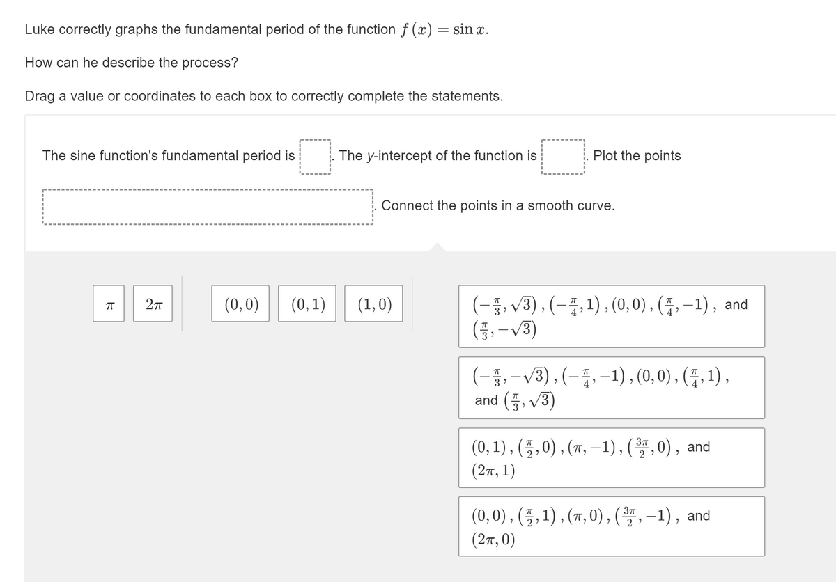 Luke correctly graphs the fundamental period of the function f (x) = sin x.
How can he describe the process?
Drag a value or coordinates to each box to correctly complete the statements.
The sine function's fundamental period is
The y-intercept of the function is
Plot the points
Connect the points in a smooth curve.
(-백V3), (-품, 1), (0, 0), (등, -1), and
(종, -V3)
(0,0)
(0, 1)
(1,0)
(-5,-V3), (-품,-1), (0,0), (등, 1),
and (품, V3)
(0, 1), (플, 0), (T, -1), (,0), and
(2π, 1)
(0,0), (플, 1), (m, 0), (, -1), and
(2π, 0)
