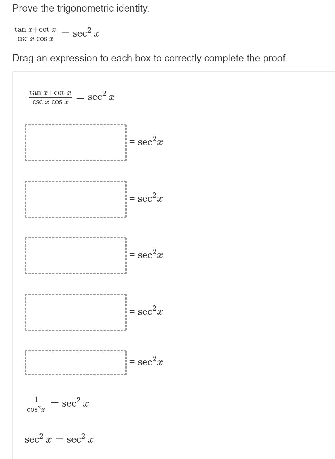 **Title**: Proving the Trigonometric Identity

**Objective**: Learn and understand how to prove the given trigonometric identity.

**Given Identity**:
\[ \frac{\tan x + \cot x}{\csc x \cos x} = \sec^2 x \]

**Task**: Drag an expression to each box to correctly complete the proof.

### Steps to Complete the Proof:

- **Step 1**:
  \[ \frac{\tan x + \cot x}{\csc x \cos x} = \sec^2 x \]
  To prove the identity, first break down the given components.
  
- **Step 2**:
  Simplify \(\tan x\) and \(\cot x\):
  \[ \tan x = \frac{\sin x}{\cos x} \quad \text{and} \quad \cot x = \frac{\cos x}{\sin x} \]

- **Step 3**:
  Combine the fractions under a common denominator:
  \[ \tan x + \cot x = \frac{\sin x}{\cos x} + \frac{\cos x}{\sin x} = \frac{\sin^2 x + \cos^2 x}{\sin x \cos x} \]

- **Step 4**:
  Use the Pythagorean identity \(\sin^2 x + \cos^2 x = 1\):
  \[ \frac{\sin^2 x + \cos^2 x}{\sin x \cos x} = \frac{1}{\sin x \cos x} \]

- **Step 5**:
  Simplify \(\csc x \cos x\):
  \[ \csc x = \frac{1}{\sin x} \]
  So,
  \[ \frac{\tan x + \cot x}{\csc x \cos x} = \frac{\frac{1}{\sin x \cos x}}{\frac{1}{\sin x} \cos x} = \frac{1}{\cos^2 x} \]

- **Step 6**:
  Recognize that \(\frac{1}{\cos^2 x} = \sec^2 x\):
  \[ \frac{1}{\cos^2 x} = \sec^2 x \]

