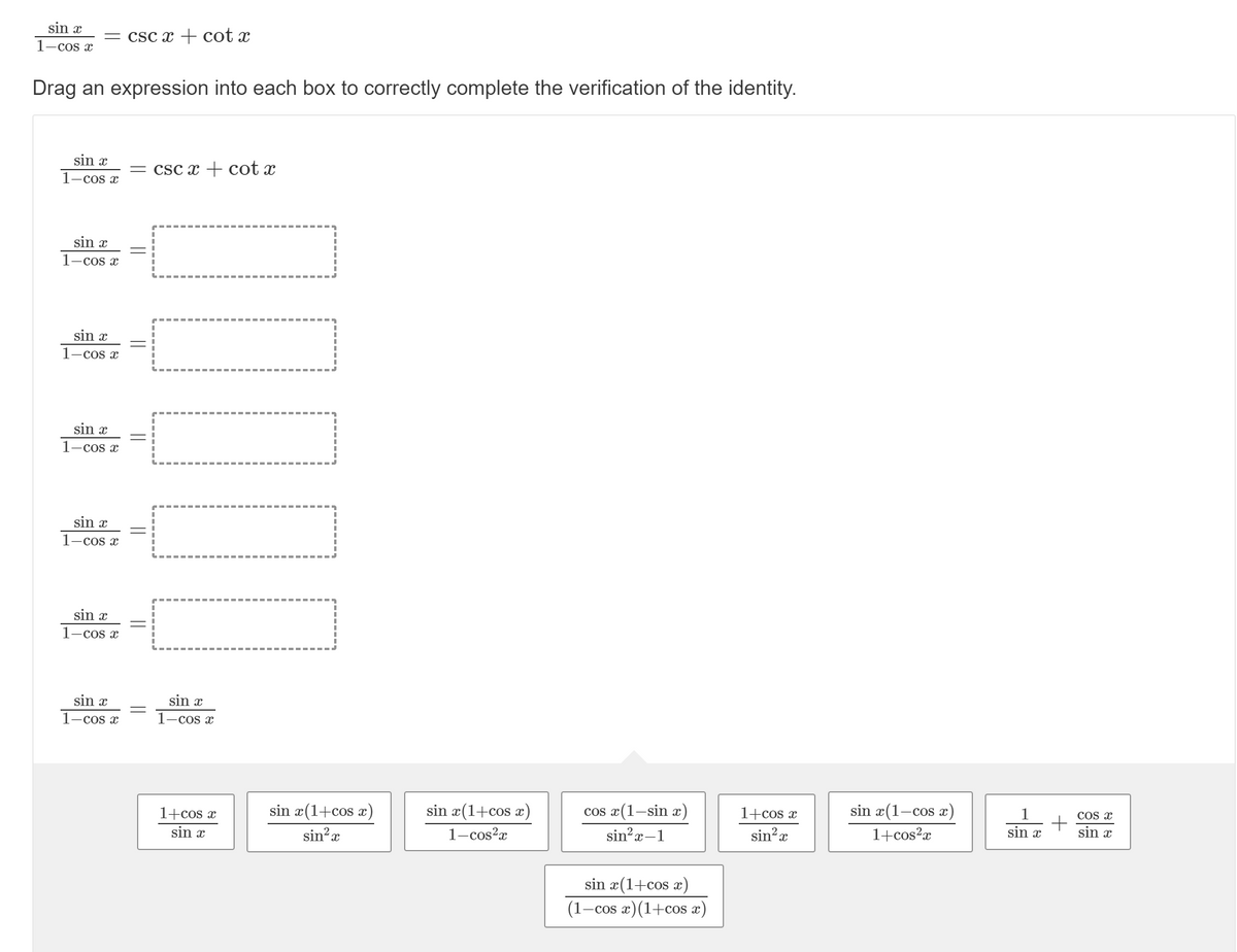 sin x
= csc x + cot x
1-cos x
Drag an expression into each box to correctly complete the verification of the identity.
sin x
= csc x + cot x
1-cos x
sin x
1-cos x
sin x
1-cos x
sin x
1-cos x
sin x
1-cos x
sin x
1-cos x
sin x
sin x
1-cos x
1-cos x
sin x(1-cos x)
1
Cos x
1+cos x
sin?x
sin x(1+cos x)
sin x(1+cos x)
cos x(1-sin x)
sin x
sin x
1+cos x
sin x
1+cos?x
1-cos?x
sin?x-1
sin'x
sin x(1+cos x)
(1–cos x)(1+cos x)
||
||
||
