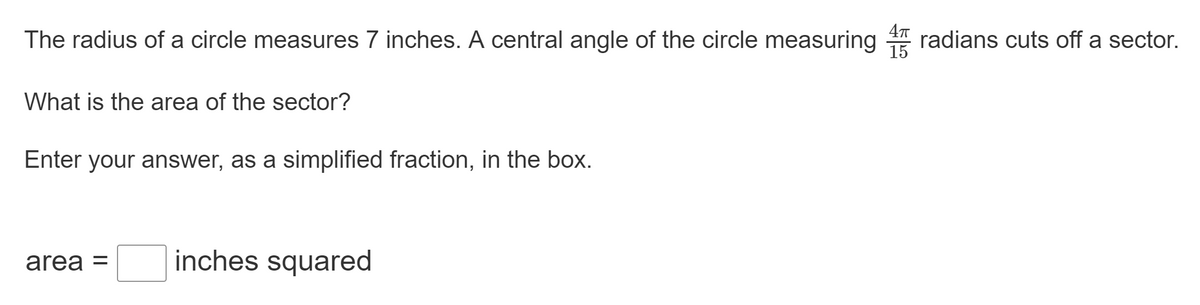 The radius of a circle measures 7 inches. A central angle of the circle measuring 4 radians cuts off a sector.
What is the area of the sector?
Enter your answer, as a simplified fraction, in the box.
area =
inches squared
