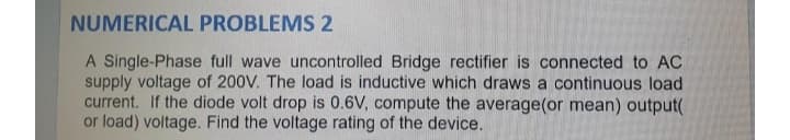 NUMERICAL PROBLEMS 2
A Single-Phase full wave uncontrolled Bridge rectifier is connected to AC
supply voltage of 200V. The load is inductive which draws a continuous load
current. If the diode volt drop is 0.6V, compute the average(or mean) output(
or load) voltage. Find the voltage rating of the device.
