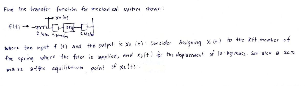 Find the transfer function for mechanical system shown:
• X2 (t)
f(t)
mm²[Hiokg]
2 N/m 57-5/m
2 Nts/ml
Assigning Xilt) to the left member of
where the input & (t) and the output is X₂ I+). Consider
X3
the spring where the force is applied, and x31+) for the displacement of 10-kg mass. Set also a zero
mass at the equilibrium point of X₂ (+).